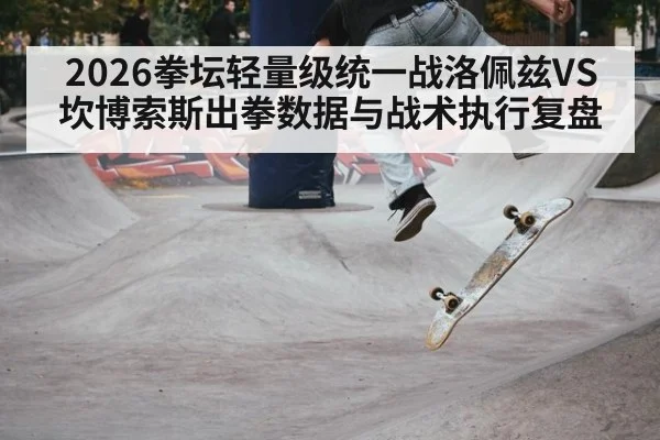 2026拳坛轻量级统一战洛佩兹VS坎博索斯出拳数据与战术执行复盘