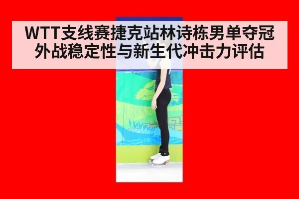 WTT支线赛捷克站林诗栋男单夺冠外战稳定性与新生代冲击力评估